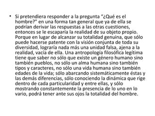 • Si pretendiera responder a la pregunta “¿Qué es el
  hombre?” en una forma tan general que ya de ella se
  podrían derivar las respuestas a las otras cuestiones,
  entonces se le escaparía la realidad de su objeto propio.
  Porque en lugar de alcanzar su totalidad genuina, que sólo
  puede hacerse patente con la visión conjunta de toda su
  diversidad, lograría nada más una unidad falsa, ajena a la
  realidad, vacía de ella. Una antropología filosófica legítima
  tiene que saber no sólo que existe un género humano sino
  también pueblos, no sólo un alma humana sino también
  tipos y caracteres, no sólo una vida humana sino también
  edades de la vida; sólo abarcando sistemáticamente éstas y
  las demás diferencias, sólo conociendo la dinámica que rige
  dentro de cada particularidad y entre ellas, y sólo
  mostrando constantemente la presencia de lo uno en lo
  vario, podrá tener ante sus ojos la totalidad del hombre.
 