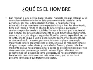 ¿QUÉ ES EL HOMBRE
•   Con relación a lo subjetivo, Buber elucida: No basta con que coloque su yo
    comoobjeto del conocimiento. Sólo puede conocer la totalidad de la
    persona y, por ella, la totalidad del hombre, si no deja fuera su
    subjetividad ni se mantiene como espectador impasible. Por el contrario,
    tiene que tirarse a fondo en el acto de autorreflexión, para poder
    cerciorarse por dentro de la totalidad humana. En otras palabras: tendrá
    que ejecutar ese acto de adentramiento en una dimensión peculiarísima,
    como acto vital, sin ninguna seguridad filosófica previa, exponiéndose, por
    lo tanto, a todo lo que a uno le puede ocurrir cuando vive realmente. No
    se conoce al estilo de quien, permaneciendo en la playa, contempla
    maravillado la furia espumante de las olas, sino que es menester echarse
    al agua, hay que nadar, alerta y con todas las fuerzas, y hasta habrá un
    momento en que nos parecerá estar a punto de desvanecimiento: así y no
    de otra manera puede surgir la visión antropológica. Mientras nos
    contentemos con poseernos como un objeto, no nos enteraremos del
    hombre más que como una cosa más entre otras, y no se nos hará
    presente la totalidad que tratamos de captar.
 