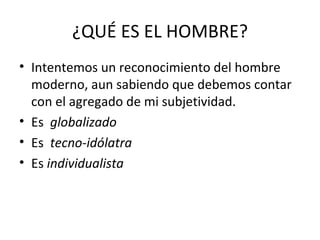 ¿QUÉ ES EL HOMBRE?
• Intentemos un reconocimiento del hombre
  moderno, aun sabiendo que debemos contar
  con el agregado de mi subjetividad.
• Es globalizado
• Es tecno-idólatra
• Es individualista
 