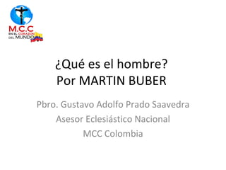 ¿Qué es el hombre?
    Por MARTIN BUBER
Pbro. Gustavo Adolfo Prado Saavedra
    Asesor Eclesiástico Nacional
           MCC Colombia
 