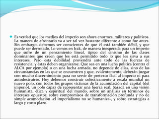 Es verdad que los medios del imperio son ahora enormes, militares y políticos.
  La manera de afrontarlo va a ser tal vez bastante diferente a como fue antes.
  Sin embargo, debemos ser conscientes de que él está también débil, y que
  puede ser derrotado. Lo vemos en Irak, de manera inesperada para un imperio
  que sufre de un pensamiento lineal, típico del cinismo de las clases
  dominantes que creen que les está permitido todo lo que les sirva a sus
  intereses. Pero esta debilidad provendrá ante todo de las fuerzas de
  resistencia, y éstas deben organizarse. Que sea en una lucha política (contra el
  ALCA por ejemplo) o en una lucha armada, no depende de ellas, sino de las
  circunstancias en las que se encuentren y que, evidentemente, deberán juzgar
  con mucho discernimiento para no servir de pretexto fácil al imperio ni para
  autodestruirse. Hoy debemos construir colectivamente a escala mundial un
  nuevo polo, con todos los grupos víctimas de la acumulación del capital (del
  imperio), un polo capaz de representar una fuerza real, basada en una visión
  humanista, ética y espiritual del mundo, sobre un análisis en términos de
  intereses opuestos, sobre compromisos de transformación profunda y no de
  simple acomodación -el imperialismo no se humaniza-, y sobre estrategias a
  largo y corto plazo.
 