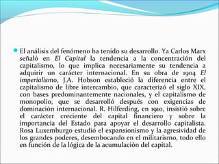El análisis del fenómeno ha tenido su desarrollo. Ya Carlos Marx
  señaló en El Capital la tendencia a la concentración del
  capitalismo, lo que implica necesariamente su tendencia a
  adquirir un carácter internacional. En su obra de 1904 El
  imperialismo, J.A. Hobson estableció la diferencia entre el
  capitalismo de libre intercambio, que caracterizó el siglo XIX,
  con bases predominantemente nacionales, y el capitalismo de
  monopolio, que se desarrolló después con exigencias de
  dominación internacional. R. Hilferding, en 1910, insistió sobre
  el carácter creciente del capital financiero y sobre la
  importancia del Estado para apoyar el desarrollo capitalista.
  Rosa Luxemburgo estudió el expansionismo y la agresividad de
  los grandes poderes, desembocando en el militarismo, todo ello
  en función de la lógica de la acumulación del capital.
 