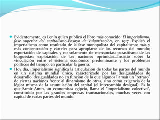  Evidentemente, es Lenín quien publicó el libro más conocido: El imperialismo,
  fase superior del capitalismo-Ensayo de vulgarización, en 1917. Explicó el
  imperialismo como resultado de la fase monopolista del capitalismo: más y
  más concentración y cárteles para apropiarse de los recursos del mundo;
  exportación de capitales y no solamente de mercancías; parasitismo de las
  burguesías; explotación de las naciones oprimidas...Insistió sobre la
  vinculación entre el sistema económico predominante y los problemas
  políticos del tiempo, en particular la guerra.
 Hoy día, imperialismo significa la articulación de todas las partes del mundo
  en un sistema mundial único, caracterizado por las desigualdades de
  desarrollo, desigualdades no en función de lo que algunos llaman un "retraso"
  de ciertas naciones frente al dinamismo de otras, sino como exigencia de la
  lógica misma de la acumulación del capital (el intercambio desigual). Es lo
  que Samir Amín, un economista egipcio, llama el "imperialismo colectivo",
  constituido por las grandes empresas transnacionales, muchas veces con
  capital de varias partes del mundo.
 