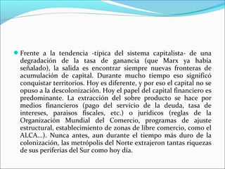 Frente a la tendencia -típica del sistema capitalista- de una
  degradación de la tasa de ganancia (que Marx ya había
  señalado), la salida es encontrar siempre nuevas fronteras de
  acumulación de capital. Durante mucho tiempo eso significó
  conquistar territorios. Hoy es diferente, y por eso el capital no se
  opuso a la descolonización. Hoy el papel del capital financiero es
  predominante. La extracción del sobre producto se hace por
  medios financieros (pago del servicio de la deuda, tasa de
  intereses, paraisos fiscales, etc.) o jurídicos (reglas de la
  Organización Mundial del Comercio, programas de ajuste
  estructural, establecimiento de zonas de libre comercio, como el
  ALCA...). Nunca antes, aun durante el tiempo más duro de la
  colonización, las metrópolis del Norte extrajeron tantas riquezas
  de sus periferias del Sur como hoy día.
 