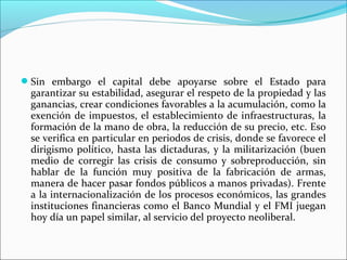 Sin embargo el capital debe apoyarse sobre el Estado para
 garantizar su estabilidad, asegurar el respeto de la propiedad y las
 ganancias, crear condiciones favorables a la acumulación, como la
 exención de impuestos, el establecimiento de infraestructuras, la
 formación de la mano de obra, la reducción de su precio, etc. Eso
 se verifica en particular en periodos de crisis, donde se favorece el
 dirigismo político, hasta las dictaduras, y la militarización (buen
 medio de corregir las crisis de consumo y sobreproducción, sin
 hablar de la función muy positiva de la fabricación de armas,
 manera de hacer pasar fondos públicos a manos privadas). Frente
 a la internacionalización de los procesos económicos, las grandes
 instituciones financieras como el Banco Mundial y el FMI juegan
 hoy día un papel similar, al servicio del proyecto neoliberal.
 
