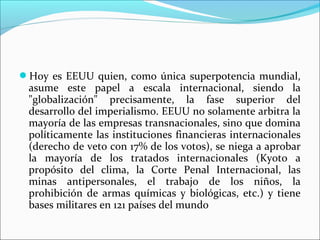 Hoy es EEUU quien, como única superpotencia mundial,
 asume este papel a escala internacional, siendo la
 "globalización" precisamente, la fase superior del
 desarrollo del imperialismo. EEUU no solamente arbitra la
 mayoría de las empresas transnacionales, sino que domina
 políticamente las instituciones financieras internacionales
 (derecho de veto con 17% de los votos), se niega a aprobar
 la mayoría de los tratados internacionales (Kyoto a
 propósito del clima, la Corte Penal Internacional, las
 minas antipersonales, el trabajo de los niños, la
 prohibición de armas químicas y biológicas, etc.) y tiene
 bases militares en 121 países del mundo
 