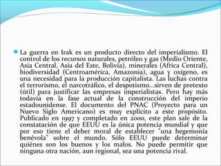 La guerra en Irak es un producto directo del imperialismo. El
  control de los recursos naturales, petróleo y gas (Medio Oriente,
  Asia Central, Asia del Este, Bolivia), minerales (Africa Central),
  biodiversidad (Centroamérica, Amazonia), agua y oxígeno, es
  una necesidad para la producción capitalista. Las luchas contra
  el terrorismo, el narcotráfico, el despotismo...sirven de pretexto
  (útil) para justificar las empresas imperialistas. Pero hay más
  todavía en la fase actual de la construcción del imperio
  estadounidense. El documento del PNAC (Proyecto para un
  Nuevo Siglo Americano) es muy explícito a este propósito.
  Publicado en 1997 y completado en 2000, este plan sale de la
  constatación de que EEUU es la única potencia mundial y que
  por eso tiene el deber moral de establecer "una hegemonía
  benévola" sobre el mundo. Sólo EEUU puede determinar
  quiénes son los buenos y los malos. No puede permitir que
  ninguna otra nación, aun regional, sea una potencia rival.
 