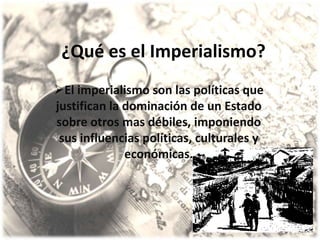 ¿Qué es el Imperialismo?
El imperialismo son las políticas que
justifican la dominación de un Estado
sobre otros mas débiles, imponiendo
 sus influencias políticas, culturales y
              económicas.
 