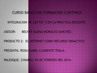 CURSO BASICO DE FORMACION CONTINUA
INTEGRACION DE LAS TIC´S EN LA PRACTICA DOCENTE.
ASESOR:

BELYINI ELOISA MORALES SANCHEZ.

PRODUCTO 2: EL INTERNET COMO RECURSO DIDACTICO.
PRESENTA: ROSA ISABEL CLEMENTE TOALA.
PALENQUE, CHIAPAS; 04 DE FEBRERO DEL 2014.

 