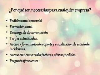 ¿Porquésonnecesariasparacualquierempresa?
• Pedidoscanalcomercial
• Formacióncanal
• Descargadedocumentación
• Tarifasactualizadas.
• Accesoa formulariosdesoporteyvisualizacióndeestadode
incidencias.
• Accesoentiemporeala facturas,ofertas,pedidos.
• Preguntasfrecuentes
 