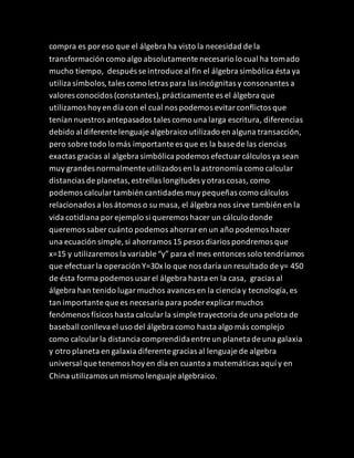 compra es poreso que el álgebra ha visto la necesidad de la
transformación como algo absolutamente necesario lo cual ha tomado
mucho tiempo, después se introduce al fin el álgebra simbólica ésta ya
utiliza símbolos, tales como letras para las incógnitas y consonantes a
valores conocidos (constantes),prácticamente es el álgebra que
utilizamos hoyen día con el cual nos podemos evitarconflictos que
tenían nuestros antepasados tales como una larga escritura, diferencias
debido al diferente lenguaje algebraico utilizado en alguna transacción,
pero sobre todo lo más importante es que es la base de las ciencias
exactas gracias al algebra simbólica podemos efectuarcálculos ya sean
muy grandes normalmente utilizados en la astronomía como calcular
distancias de planetas,estrellas longitudes yotras cosas, como
podemos calculartambién cantidades muypequeñas como cálculos
relacionados a los átomos o su masa, el álgebra nos sirve también en la
vida cotidiana porejemplo si queremos hacer un cálculo donde
queremos saber cuánto podemos ahorraren un año podemos hacer
una ecuación simple, si ahorramos 15 pesos diarios pondremos que
x=15 y utilizaremos la variable “y” para el mes entonces solo tendríamos
que efectuarla operación Y=30x lo que nos daría un resultado de y= 450
de ésta forma podemos usarel álgebra hasta en la casa, gracias al
álgebra han tenido lugarmuchos avances en la ciencia y tecnología,es
tan importante que es necesaria para poder explicarmuchos
fenómenos físicos hasta calcularla simple trayectoria de una pelota de
baseball conlleva el uso del álgebra como hasta algo más complejo
como calcularla distancia comprendidaentre un planeta de una galaxia
y otro planeta en galaxia diferente gracias al lenguaje de algebra
universal que tenemos hoyen día en cuanto a matemáticas aquí y en
China utilizamos un mismo lenguaje algebraico.
 