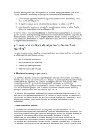 de datos. Esto significa que cada algoritmo de machine learning se crea en torno a una
función matemática modificable. El principio subyacente puede entenderse así:
1. Entrenamos el algoritmo al darle las siguientes combinaciones de entrada y salida
(e,s): (2,10), (5,19) y (9,31)
2. El algoritmo calcula que la relación entre la entrada y la salida es: o=3*i+4
3. A continuación, le damos la entrada 7 y le pedimos que prediga la salida. Puede
determinar automáticamente la salida como 25.
Si bien se trata de conocimientos básicos, el machine learning se centra en el principio de
que los sistemas de computación pueden relacionar matemáticamente todos los puntos de
datos complejos, siempre y cuando tengan suficientes datos y potencia de computación
para procesarlos. Por lo tanto, la precisión de la salida está relacionada directamente con
la magnitud de la entrada dada.
¿Cuáles son los tipos de algoritmos de machine
learning?
Los algoritmos se pueden clasificar en cuatro estilos de aprendizaje distintos en función de
la salida esperada y del tipo de entrada.
1. Machine learning supervisado
2. Machine learning sin supervisar
3. Aprendizaje semisupervisado
4. Machine learning por refuerzo
1. Machine learning supervisado
Los científicos de datos suministran algoritmos con datos de entrenamiento etiquetados y
definidos para evaluar las correlaciones. Los datos de muestra especifican tanto la entrada
como la salida del algoritmo. Por ejemplo, las imágenes de cifras manuscritas están
anotadas para indicar a qué número corresponden. Un sistema de aprendizaje
supervisado puede reconocer los clústeres de píxeles y formas asociadas a cada número,
si se dan suficientes ejemplos. Con el tiempo, reconocerá números escritos a mano y
distinguirá de forma fiable entre los números 9 y 4 o 6 y 8.
Los ventajas del aprendizaje supervisado son la simplicidad y facilidad de diseño. Es útil
para predecir un posible conjunto limitado de resultados, dividir los datos en categorías o
combinar los resultados de otros dos algoritmos de machine learning. Sin embargo, es un
reto etiquetar millones de conjuntos de datos sin etiquetar. Veámoslo en mayor
profundidad:
¿Qué es el etiquetado de datos?
El etiquetado de datos es el proceso de categorizar los datos de entrada con sus
correspondientes valores de salida definidos. Los datos de entrenamiento etiquetados son
necesarios para el aprendizaje supervisado. Por ejemplo, habría que etiquetar millones de
imágenes de manzanas y plátanos con las palabras “manzana” o “plátano”. A
continuación, las aplicaciones de machine learning podrían utilizar estos datos de
entrenamiento para adivinar el nombre de la fruta cuando se les dé una imagen de esta.
Sin embargo, etiquetar millones de nuevos datos puede ser una tarea larga y complicada.
Los servicios de trabajo en grupo, como Amazon Mechanical Turk, pueden superar hasta
 