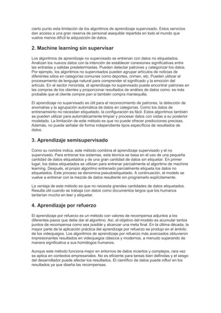 cierto punto esta limitación de los algoritmos de aprendizaje supervisado. Estos servicios
dan acceso a una gran reserva de personal asequible repartida en todo el mundo que
vuelve menos difícil la adquisición de datos.
2. Machine learning sin supervisar
Los algoritmos de aprendizaje no supervisado se entrenan con datos no etiquetados.
Analizan los nuevos datos con la intención de establecer conexiones significativas entre
las entradas y salidas predetermiadas. Pueden detectar patrones y categorizar los datos.
Por ejemplo, los algoritmos no supervisados pueden agrupar artículos de noticias de
diferentes sitios en categorías comunes como deportes, crimen, etc. Pueden utilizar el
procesamiento de lenguaje natural para comprender el significado y la emoción del
artículo. En el sector minorista, el aprendizaje no supervisado puede encontrar patrones en
las compras de los clientes y proporcionar resultados de análisis de datos como: es más
probable que el cliente compre pan si también compra mantequilla.
El aprendizaje no supervisado es útil para el reconocimiento de patrones, la detección de
anomalías y la agrupación automática de datos en categorías. Como los datos de
entrenamiento no necesitan etiquetado, la configuración es fácil. Estos algoritmos también
se pueden utilizar para automáticamente limpiar y procesar datos con vistas a su posterior
modelado. La limitación de este método es que no puede ofrecer predicciones precisas.
Además, no puede señalar de forma independiente tipos específicos de resultados de
datos.
3. Aprendizaje semisupervisado
Como su nombre indica, este método combina el aprendizaje supervisado y el no
supervisado. Para entrenar los sistemas, esta técnica se basa en el uso de una pequeña
cantidad de datos etiquetados y de una gran cantidad de datos sin etiquetar. En primer
lugar, los datos etiquetados se utilizan para entrenar parcialmente el algoritmo de machine
learning. Después, el propio algoritmo entrenado parcialmente etiqueta los datos no
etiquetados. Este proceso se denomina pseudoetiquetado. A continuación, el modelo se
vuelve a entrenar con la mezcla de datos resultante sin programarlo explícitamente.
La ventaja de este método es que no necesita grandes cantidades de datos etiquetados.
Resulta útil cuando se trabaja con datos como documentos largos que los humanos
tardarían mucho en leer y etiquetar.
4. Aprendizaje por refuerzo
El aprendizaje por refuerzo es un método con valores de recompensa adjuntos a los
diferentes pasos que debe dar el algoritmo. Así, el objetivo del modelo es acumular tantos
puntos de recompensa como sea posible y alcanzar una meta final. En la última década, la
mayor parte de la aplicación práctica del aprendizaje por refuerzo se produjo en el ámbito
de los videojuegos. Los algoritmos de aprendizaje por refuerzo más avanzados obtuvieron
impresionantes resultados en videojuegos clásicos y modernos, a menudo superando de
manera significativa a sus homólogos humanos.
Aunque este método funciona mejor en entornos de datos inciertos y complejos, rara vez
se aplica en contextos empresariales. No es eficiente para tareas bien definidas y el sesgo
del desarrollador puede afectar los resultados. El científico de datos puede influir en los
resultados ya que diseña las recompensas.
 