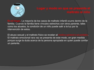 Lugar y modo en que se presenta el                        maltrato al niñoEn el hogar. La mayoría de los casos de maltrato infantil ocurre dentro de la familia. Cuando la familia tiene vínculos estrechos con otros pariente, tales como los abuelos, la condición de un niño puede salir a la luz por la intervención de estos.El abuso sexual y el maltrato físico se revelan al medico general o al pediatra. El maltrato emocional rara vez se presenta de este modo, en gran medida porque surge la duda acerca de la persona apropiada en quien puede confiar un pariente.
