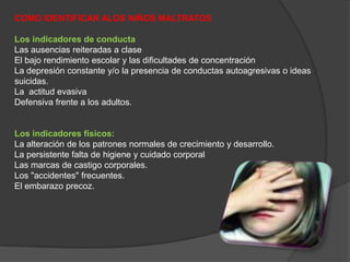 COMO IDENTIFICAR ALOS NIÑOS MALTRATOSLos indicadores de conductaLas ausencias reiteradas a claseEl bajo rendimiento escolar y las dificultades de concentraciónLa depresión constante y/o la presencia de conductas autoagresivas o ideas suicidas.La  actitud evasiva Defensiva frente a los adultos.Los indicadores físicos:La alteración de los patrones normales de crecimiento y desarrollo.La persistente falta de higiene y cuidado corporalLas marcas de castigo corporales.Los "accidentes" frecuentes.El embarazo precoz.