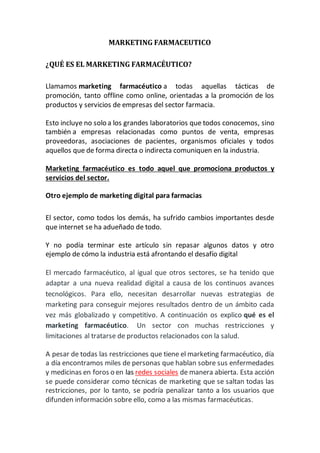 MARKETING FARMACEUTICO
¿QUÉ ES EL MARKETING FARMACÉUTICO?
Llamamos marketing farmacéutico a todas aquellas tácticas de
promoción, tanto offline como online, orientadas a la promoción de los
productos y servicios de empresas del sector farmacia.
Esto incluye no solo a los grandes laboratorios que todos conocemos, sino
también a empresas relacionadas como puntos de venta, empresas
proveedoras, asociaciones de pacientes, organismos oficiales y todos
aquellos que de forma directa o indirecta comuniquen en la industria.
Marketing farmacéutico es todo aquel que promociona productos y
servicios del sector.
Otro ejemplo de marketing digital para farmacias
El sector, como todos los demás, ha sufrido cambios importantes desde
que internet se ha adueñado de todo.
Y no podía terminar este artículo sin repasar algunos datos y otro
ejemplo de cómo la industria está afrontando el desafío digital
El mercado farmacéutico, al igual que otros sectores, se ha tenido que
adaptar a una nueva realidad digital a causa de los continuos avances
tecnológicos. Para ello, necesitan desarrollar nuevas estrategias de
marketing para conseguir mejores resultados dentro de un ámbito cada
vez más globalizado y competitivo. A continuación os explico qué es el
marketing farmacéutico. Un sector con muchas restricciones y
limitaciones al tratarse de productos relacionados con la salud.
A pesar de todas las restricciones que tiene el marketing farmacéutico, día
a día encontramos miles de personas que hablan sobre sus enfermedades
y medicinas en foros o en las redes sociales de manera abierta. Esta acción
se puede considerar como técnicas de marketing que se saltan todas las
restricciones, por lo tanto, se podría penalizar tanto a los usuarios que
difunden información sobre ello, como a las mismas farmacéuticas.
 