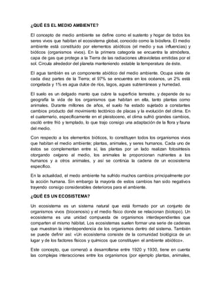 ¿QUÉ ES EL MEDIO AMBIENTE?
El concepto de medio ambiente se define como el sustento y hogar de todos los
seres vivos que habitan el ecosistema global, conocido como la biósfera. El medio
ambiente está constituido por elementos abióticos (el medio y sus influencias) y
bióticos (organismos vivos). En la primera categoría se encuentra la atmósfera,
capa de gas que protege a la Tierra de las radiaciones ultravioletas emitidas por el
sol. Circula alrededor del planeta manteniendo estable la temperatura de éste.
El agua también es un componente abiótico del medio ambiente. Ocupa siete de
cada diez partes de la Tierra; el 97% se encuentra en los océanos, un 2% está
congelada y 1% es agua dulce de ríos, lagos, aguas subterráneas y humedad.
El suelo es un delgado manto que cubre la superficie terrestre, y depende de su
geografía la vida de los organismos que habitan en ella, tanto plantas como
animales. Durante millones de años, el suelo ha estado sujetado a constantes
cambios producto del movimiento tectónico de placas y la evolución del clima. En
el cuaternario, específicamente en el pleistoceno, el clima sufrió grandes cambios,
osciló entre frió y templado, lo que trajo consigo una adaptación de la flora y fauna
del medio.
Con respecto a los elementos bióticos, lo constituyen todos los organismos vivos
que habitan el medio ambiente; plantas, animales, y seres humanos. Cada uno de
éstos se complementan entre sí, las plantas por un lado realizan fotosíntesis
otorgando oxígeno al medio, los animales le proporcionan nutrientes a los
humanos y a otros animales, y así se continúa la cadena de un ecosistema
específico.
En la actualidad, el medo ambiente ha sufrido muchos cambios principalmente por
la acción humana. Sin embargo la mayoría de estos cambios han sido negativos
trayendo consigo considerables deterioros para el ambiente.
¿QUÉ ES UN ECOSISTEMA?
Un ecosistema es un sistema natural que está formado por un conjunto de
organismos vivos (biocenosis) y el medio físico donde se relacionan (biotopo). Un
ecosistema es una unidad compuesta de organismos interdependientes que
comparten el mismo hábitat. Los ecosistemas suelen formar una serie de cadenas
que muestran la interdependencia de los organismos dentro del sistema. También
se puede definir así: «Un ecosistema consiste de la comunidad biológica de un
lugar y de los factores físicos y químicos que constituyen el ambiente abiótico».
Este concepto, que comenzó a desarrollarse entre 1920 y 1930, tiene en cuenta
las complejas interacciones entre los organismos (por ejemplo plantas, animales,
 