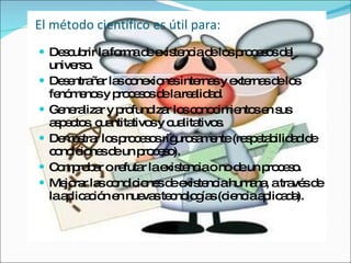 El método científico es útil para:  Descubrir la forma de existencia de los procesos del universo.  Desentrañar las conexiones internas y externas de los fenómenos y procesos de la realidad.  Generalizar y profundizar los conocimientos en sus aspectos, cuantitativos y cualitativos.  Demostrar los procesos rigurosamente (respetabilidad de condiciones de un proceso).  Comprobar o refutar la existencia o no de un proceso.  Mejorar las condiciones de existencia humana, a través de la aplicación en nuevas tecnologías (ciencia aplicada).  