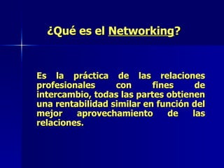 ¿Qué es el  Networking ? Es la práctica de las relaciones profesionales con fines de intercambio, todas las partes obtienen una rentabilidad similar en función del mejor aprovechamiento de las relaciones. 