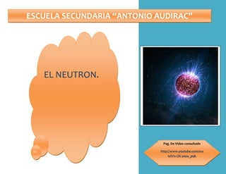 ESCUELA SECUNDARIA “ANTONIO AUDIRAC”Pag. De Video consultadohttp://www.youtube.com/watch?v=ZK-yeuu_p9kEL NEUTRON.<br />¿Qué es el neutrón?¿Quién descubrió al neutrón?¿Qué funciones tiene?¿De qué forma se utiliza en las armas nucleares?¿Crees que el neutrón sea necesario para la humanidad?<br />¿Qué es el neutrón?<br />El neutrón es una partícula sin carga neta, presente en el núcleo atómico prácticamente todos los átomos. Aunque se dice que el neutrón no tiene carga, en realidad está compuesto por tres partículas fundamentales cargadas llamadas quarks, cuyas cargas sumadas son cero. Por tanto, el neutrón es un barión neutro compuesto por dos quarks de tipo abajo, y un quark de tipo arriba.<br />Fuera del núcleo atómico, los neutrones son inestables, teniendo una vida media de 15 minutos (885.7 ± 0.8 s),[2] ; cada neutrón se descompone en un electrón, un antineutrino y un protón. Su masa es muy similar a la del protón, aunque ligeramente mayor.<br />El neutrón es necesario para la estabilidad de casi todos los núcleos atómicos, a excepción del isótopo. La interacción nuclear fuerte es responsable de mantenerlos estables en los núcleos atómicos<br />¿Quién descubrió al neutrón?<br />Ernest Rutherford propuso por primera vez la existencia del neutrón en 1920, para tratar de explicar que los núcleos no se desintegrasen por la repulsión electromagnética de los protones.<br />En el año 1909, en Alemania, Walther Bothe y H. Becker descubrieron que si las partículas alfa del polonio, dotadas de una gran energía, caían sobre materiales livianos, específicamente berilio, boro o litio, se producía una radiación particularmente penetrante. En un primer momento se pensó que eran rayos gamma, aunque éstos eran más penetrantes que todos los rayos gammas hasta ese entonces conocidos, y los detalles de los resultados experimentales eran difíciles de interpretar sobre estas bases.<br />En 1932, en París, Irène Joliot-Curie y Frédéric Joliot mostraron que esta radiación desconocida, al golpear parafina u otros compuestos que contenían hidrógeno, producía protones a una alta energía. Eso no era inconsistente con la suposición de que eran rayos gammas de la radiación, pero un detallado análisis cuantitativo de los datos hizo difícil conciliar la ya mencionada hipótesis.<br />Finalmente (a finales de 1932) el físico inglés James Chadwick, en Inglaterra, realizó una serie de experimentos de los que obtuvo unos resultados que no concordaban con los que predecían las fórmulas físicas: la energía producida por la radiación era muy superior y en los choques no se conservaba el momento. Para explicar tales resultados, era necesario optar por una de las siguientes hipótesis: o bien se aceptaba la no conservación del momento en las colisiones o se afirmaba la naturaleza corpuscular de la radiación. Como la primera hipótesis contradecía las leyes de la física, prefirióse la segunda. Con ésta, los resultados obtenidos quedaban explicados pero era necesario aceptar que las partículas que formaban la radiación no tenían carga eléctrica. Tales partículas tenían una masa muy semejante a la del protón, pero sin carga eléctrica, por lo que se pensó que eran el resultado de la unión de un protón y un electrón formando una especie de dipolo eléctrico. Posteriores experimentos descartaron la idea del dipolo y se conoció la naturaleza de los neutrones.<br />¿Qué funciones tiene el neutrón?<br />Un neutrón es un barión neutro formado por dos quarks abajo y un quark arriba. Forma, junto con los protones, los núcleos atómicos. Fuera del núcleo atómico es inestable y tiene una vida media de unos 15 minutos emitiendo un electrón y un antineutrino para convertirse en un protón. Su masa es muy similar a la del protón. <br />Algunas de sus propiedades: <br />Masa: mn = 1,675x10-27 Kg = 1,008587833 uma <br />Vida media: tn = 886,7 ± 1,9 s <br />Momento magnético: mn = -1,9130427 ± 0,0000005 mN <br />Carga eléctrica: 0 C. <br />El neutrón es necesario para la estabilidad de casi todos los núcleos atómicos (la única excepción es el hidrógeno), ya que interactúa fuertemente atrayéndose con los protones, pero sin repulsión electrostática. <br />Los neutrones son fundamentales en las reacciones nucleares<br />para poder ajustar el número atómico con el peso atómico<br />¿De qué forma se utiliza en las armas nucleares?<br />El proceso fundamental que conduce a la producción de energía nuclear es la fisión de un núcleo de uranio originado por un neutrón: en la fisión el núcleo se escinde en dos partes y alrededor de tres neutrones por término medio (neutrones rápidos); los fragmentos resultantes de la escisión emiten, además otros neutrones.<br />Los neutrones son fundamentales en las reacciones nucleares: una reacción en cadena se produce cuando un neutrón causa la fisión de un átomo fisible, produciéndose un mayor número de neutrones que causan a su vez otras fisiones. Según esta reacción se produzca de forma controlada o incontrolada se tiene lo siguiente:<br />Reacción incontrolada: sólo se produce cuando se tiene una cantidad suficiente de combustible nuclear -masa crítica-; fundamento de la bomba nuclear.<br />Reacción controlada: mediante el uso de un moderador en el reactor nuclear; fundamento del aprovechamiento de la energía nuclear.<br />¿Es importante el neutrón para la humanidad?<br />Pues tal vez no se asegura tal cosa, pero en física y química es una partícula muy indispensable, sobre todo en el funcionamiento del núcleo de cualquier átomo.<br />Todos nos preguntamos, para que investigar sobre estas partícula? Pero si te pones a pensar es único aprender por ti mismo las distintas funciones que tiene, y además conocer a gran variedad de científicos que contribuyeron a estos descubrimientos, que por lo general se les llama los descubrimientos de la vida de la química. Conoce más sobre la materia…<br />