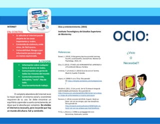 INTERNET
EN CONTRA
A FAVOR
El completoabandonodelinternetnoes
la mejor opción: el entorno social y económico
requieren de su uso. Se debe encontrar un
equilibrioyaprenderausarlocorrectamente,sin
dejar que te absorba por completo. No olvides:
el internetesnecesario,pero recuerda que hay
un mundo allá afuera. Sal y conócelo.
Ocio y entretenimiento.(2015)
Instituto Tecnológicoy de Estudios Superiores
de Monterrey
Referencias:
Bowel, L. (2014). Videogame playmayprovide learning,
health, social benefits, reviewfinds. Monitor on
Psychology, 45(2), 10.
Díaz, D. (2013). ¡TIENES LAS HERRAMIENTAS! ¡APRENDE A
UTILIZARLAS! México. Palibrio
Jiménez, T. yEstévez, E. (2013) Guía de ocio en familia.
Madrid, España:Pirámide.
López, A. (2008) El ocio. Ética. Recuperado
de https://etica4a.wordpress.com/category/ocio
/
Middle K. (2011, 15 de junio). Ver la TV eleva el riesgo de
enfermedades prematuras. Recuperado de
http://mexico.cnn.com/salud/2011/06/15/ver-la-tv-eleva-
el-riesgo-de-enfermedades-y-muerte-prematura
Romero, C. (20 de octubre del2014). Esquire. Hazte un
favor: sal con tus amigos, que trae beneficios.
Recuperado de
http://esquire.es/actualizacion/3058/hazte-un-
favor-sal-con-tus-amigos-que-trae-beneficios
Trilla, J. yRovira, J. (1996) La pedagogía del ocio.
Barcelona, Venezuela:Laertes
¿Vicio
O
Necesidad?
 La adicciónal internetpuede
alejarte de las cosas
importantesy reales.
 Contenidode violencia,entre
otros, de fácil acceso.
 Vulnerabilidad.Riesgoa que
informaciónpersonal caiga
en manos equivocada.
 Información sobre cualquier
tema al alcance de todos.
 Comunicacióncon gente de
todos los rinconesdel mundo
 Contenidoentretenido,
educativo,“serio”.Hay de
todo.
 Una herramientade trabajo.
 