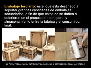 Embalaje terciario: es el que está destinado a
soportar grandes cantidades de embalajes
secundarios, a fin de que estos no se dañen o
deterioren en el proceso de transporte y
almacenamiento entre la fábrica y el consumidor
final.
La forma más común de este tipo de packaging es la paletización o la contenerización.
 
