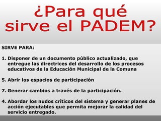 ¿Para qué  sirve el PADEM? SIRVE PARA: 1. Disponer de un documento público actualizado, que entregue las directrices del desarrollo de los procesos educativos de la Educación Municipal de la Comuna Abrir los espacios de participación  Generar cambios a través de la participación. 4. Abordar los nudos críticos del sistema y generar planes de acción ejecutables que permita mejorar la calidad del servicio entregado.  