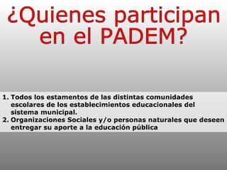 ¿Quienes participan  en el PADEM? 1. Todos los estamentos de las distintas comunidades escolares de los establecimientos educacionales del sistema municipal. 2. Organizaciones Sociales y/o personas naturales que deseen entregar su aporte a la educación pública 