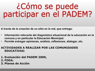 ¿Cómo se puede participar en el PADEM? A través de la creación de un sitio en la red, que entrega: Información relevante del diagnóstico situacional de la educación en la comuna y en particular la Educación Municipal. Permite entregar opiniones, análisis, reflexiones, dialogar, etc. ACTIVIDADES A REALIZAR POR LAS COMUNIDADES EDUCATIVAS: 1. Evaluación del PADEM 2009,  2. FODA. 3. Planes de Acción 