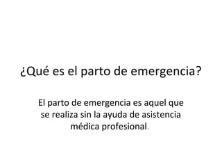 ¿Qué es el parto de emergencia?
El parto de emergencia es aquel que
se realiza sin la ayuda de asistencia
médica profesional.
 