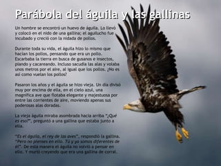 Parábola del águila y las gallinas Un hombre se encontró un huevo de águila. Lo llevó  y colocó en el nido de una gallina; el aguilucho fue incubado y creció con la nidada de pollos.   Durante toda su vida, el águila hizo lo mismo que hacían los pollos, pensando que era un pollo. Escarbaba la tierra en busca de gusanos e insectos, piando y cacareando. Incluso sacudía las alas y volaba unos metros por el aire, al igual que los pollos. ¿No es así como vuelan los pollos?   Pasaron los años y el águila se hizo vieja. Un día divisó muy por encima de ella, en el cielo azul, una magnífica ave que flotaba elegante y majestuosa por entre las corrientes de aire, moviendo apenas sus poderosas alas doradas.    La vieja águila miraba asombrada hacia arriba “ ¿Qué es eso? ”, preguntó a una gallina que estaba junto a ella.   “ Es el águila, el rey de las aves ”, respondió la gallina. “ Pero no pienses en ello. Tú y yo somos diferentes de él ”. De esta manera el águila no volvió a pensar en ello. Y murió creyendo que era una gallina de corral. 
