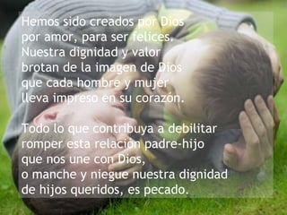 Hemos sido creados por Dios  por amor, para ser felices.  Nuestra dignidad y valor  brotan de la imagen de Dios  que cada hombre y mujer lleva impreso en su corazón. Todo lo que contribuya a debilitar  romper esta relación padre-hijo  que nos une con Dios,  o manche y niegue nuestra dignidad de hijos queridos, es pecado. 