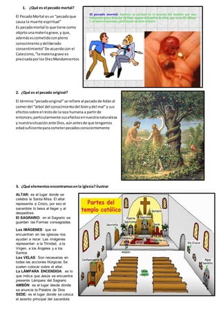 1. ¿Qué es el pecado mortal?
El PecadoMortal esun “pecadoque
causa la muerte espiritual”
Es pecadomortal lo que tiene como
objetounamateriagrave,y que,
ademásescometidoconpleno
conocimientoydeliberado
consentimiento”De acuerdocon el
Catecismo,“lamateriagrave es
precisadaporlos DiezMandamientos
2. ¿Qué es el pecado original?
El término“pecadooriginal”se refiere al pecadode Adánal
comerdel “árbol del conocimientodel bienydel mal”y sus
efectossobre el restode laraza humana a partirde
entonces;particularmente susefectosennuestranaturaleza
y nuestrasituaciónante Dios,aúnantesde que tengamos
edadsuficienteparacometerpecadosconscientemente
3. ¿Qué elementosencontramosenla iglesia?ilustrar
ALTAR: es el lugar donde se
celebra la Santa Misa. El altar
representa a Cristo, por eso el
sacerdote lo besa al llegar y al
despedirse.
El SAGRARIO: en el Sagrario se
guardan las Formas consagradas.
Las IMÁGENES: que se
encuentran en las iglesias nos
ayudan a rezar. Las imágenes
representan a la Trinidad, a la
Virgen, a los Ángeles y a los
Santos
Las VELAS: Son necesarias en
todas las acciones litúrgicas Se
suelen colocar sobre el altar.
La LÁMPARA ENCENDIDA: es lo
que indica que Jesús se encuentra
presente Lámpara del Sagrario
AMBÓN: es el lugar desde donde
se anuncia la Palabra de Dios
SEDE: es el lugar donde se coloca
el asiento principal del sacerdote