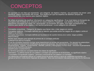  Un concepto es una idea que representa una categoría de objetos o hechos , los conceptos nos sirven para
identificar rasgos importantes del mundo . Eso explica por que los expertos de distintos campos de
conocimiento son muy buenos para clasificar objetos .
 FORMACIÓN DE CONCEPTOS
 Se refiere al proceso de clasificar información en categorías significativas . E su nivel básico la formación de
conceptos esta fundada en la experiencia en casos positivos y negativos . Los adultos muchas veces
adquirimos conceptos por medio de l aprendizaje o la formación de reglas .Una regla conceptual es una
directriz para decidir si los objetos o los hechos pertenecen a una categoría de conceptos
 CLASES DE CONCEPTOS
 Conceptos conjuntivos : Categoría de objetos que tienen dos o más rasgos en común
 Conceptos relativos : Concepto definido por la relación que existe entre los rasgos de un objeto o entre el
objeto y su entorno .
 Conceptos disyuntivos : Concepto definido por la presencia de cuando menos uno e varios rasgos posibles
 PROTOTIPOS
 Modelo ideal utilizado como ejemplo de primera de un concepto particular
 CONCEPTOS DEFUCTUOSOS
 El uso de conceptos inexactos muchas veces desembocan en errores del pensamiento . Por ejemplo los estereotipos
son conceptos excesivamente simplificados de grupos de personas , los estereotipos de los hombres , los
afroamericanos , mujeres , conservadores , liberales, policías y otros grupos muchas veces enturbian el pensamiento
acerca de los miembros del grupo.
 SIGNIFICADO COGNOTATIVO
 En términos generales los conceptos tienen dos clases de significado
 *Denotativo : La definió exacta de una palabra o concepto que aparecen en el diccionario ; su significado objetivo
 * Connotativo: El significado subjetivo , personal o emocional de una palabra o un concepto
 Las diferencias connotativas influyen en nuestra forma de pensar acerca a cerca de cuestiones importantes, por
ejemplo el termino «instrumento mejorado de radiación» tiene una connotación más pasiva que «bomba de neutrones
«
 