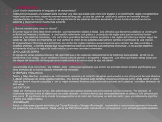  ¿Qué función desempeña el lenguaje en el pensamiento?
 Todos hemos buscado una palabra para expresar una idea que existe solo como una imagen o un sentimiento vagos. No obstante la
mayoría del pensamiento depende enormemente del lenguaje , ya que las palabras codifican la palabra en forma de símbolo
mentales fáciles de manejar . El estudio del significado de las palabras de llama semántica , ahí es donde el eslabón entre las
palabras y el pensamiento resulta más evidente
 LA ESTUCTURA DEL IDIOMA
 ¿ Que se requiere para crear un idioma?
 En primer lugar el dima debe tener símbolos que representen objetos e ideas . Los símbolos que llamamos palabras se construyen
en forma de fonemas y morfemas , a continuación debe tener una gratica o un conjunto de reglas para que los sonidos formen
palabras y las palabras oraciones . Una parte de la gramática llamada sintaxis se refiere a las reglas del orden que deben seguir las
palabras , las sintaxis es importante por que cambiar el orden de las palabras casi siempre cambia el significado de una oración .
 El lingüista Noam Chomsky se a encontrado en cambio las reglas implícitas que empleamos para cambiar las ideas centrales a
diversas arciones , Chomsky piensa que no aprendemos todas las oraciones que podríamos pronunciar , si no que las creamos
activamente al aplicar ls reglas de trasformación a patrones centrales universales .
 LENGUAJE DE SEÑAS
 El leguaje de señas estadounidense ( ISE) permitió que el tan esperado descubrimiento de Ildefonso fuera posible , el ISE no es
pantomima ni un código , es un verdadero idioma como el alemán o el español o el japonés . Los niños que hacen señas pasan por
las etapas del desarrollo del lenguaje aproximadamente a la misma edad de que los hablan .
 EL DEBATE ENTORNO DEL LENGUAJE DE LOS ANIMALES
 Los animales si se comunican , los chillidos .jetos , ruidos para aparearse que emiten los animales tienen amplios significados que
otros animales de la misma especie entienden de inmediato
 CHIMPASES PARLANTES
 Beatrix y Allen Gardner emplearon el confinamiento operante y la imitación de señas para enseñar a una chimpancé llamada Washoe
a utilizar el lenguaje de señas estadounidenses , muy pronto Washoe pudo construir oraciones primitivas como «anda dame un dulce
"vete por favor» «hazme cosquillas « , en su mejor momento Washoe podía construir oraciones de 6 palabras y emplear alrededor de
240 señas .
 LAS CRITICAS
 Hasta los champases que no han sido adiestrados usan gestos simples para comunicarse con los humanos . Por ejemplo , el
champase apuntara hacia el plátano que no pueda alcanzar , al mismo tiempo que mira repetidamente al plátano y a la persona que
esta cerca . El significado de la mirada de exasperación en el rostro del champase no está tan cierto , pero probablemente significa :
« Dame ese plátano idiota»
 LEXIGRAMAS
 Kanzi un champase pigmeo estudiado por Daune Rubaugh y Savage –Rumbaugh , ha prendido a comunicarse oprimiendo botones
del teclado de una computadora . Cada uno de los 250 botones están marcando con un lexigrama , o un símbolo geométricopalabra.
 