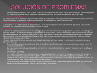  Todos resolvemos problemas todos los días . La solución de problemas puede ser tan simple como encontrar la manera de preparar
una comida con las sobras del día anterior sin que sea venenosa o tan importante como encontrar la cura del cáncer
 SOLUCIONES MECANICAS
Son las soluciones de un problema que se obtiene por medio de pruebas y error o de un procedimiento fijo fundado en reglas aprendidas ,
cuando un problema es resuelto por aprendizaje de memoria , el pensamiento es guiado por un algoritmo .
SOLUCIONES POR VIAS DEL ENTENDIMIENTO
Muchos casos no se pueden resolver de forma mecánica , en tal caso es preciso recurrir al entendimiento el cual es la resolución de
problemas , una compresión más profunda de la índole del problema
HEURISTICOS
La solución de problemas suele requerir de una estrategia . Si el número de alternativas no es grande tal vez funcione una estrategia de
búsqueda aleatoria , se trata de otra ejemplo del pensamiento de ensayo y error , con el cual se intentan todas las posibilidades de forma
más o menos aleatoria . Por lo habitual la heurística es una « regla básica» que reduce el numero de alternativas que los pensadores
deben considerar . Esto aumenta las probabilidades del éxito , pero no garantiza que encontremos una solución ; estas son algunas
estrategias heurísticas que saben utilizar
* Procure determinar la diferencia que existe entre el estado e las cosas y la meta deseada , a continuación encuentre la manera de
disminuir la diferencia
• Si no puede llegar a la mente directamente , trate de identificar una meta intermediaria o un subproblema que , cundo menos , le
permita acercarse a ella .
• Genere una posible solución y pruébela . Esto podría eliminar muchas alternativas o tal vez aclare lo que se requiere para llegar a
una solución
• EXPERTOS Y NOVATOS
• Los expertos más capaces de ver la índole de los problemas y de definirlos en términos de principios generales . Por ejemplo es
mucho más probable que los ajedrecistas expertos y no los novatos , recuran a la heurísticas para resolver problemas , sin
embargo lo que en realidad coloca a parte a los maestros del juego es su capacidad para reconocer de forma intuitiva protones que
sugieren las líneas de la jugada que deben explorar a continuación .
• En pocas palabras convertirse en un jugador estrella no proviene de algún fortalecimiento general de la mente , los maestros del
ajedrez no necesariamente tienen mejores memorias que los principiantes .
 