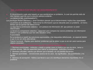  El discernimiento suele esta basado en que reordenamos un problema , lo cual nos permite verlo de
otra manera y permite que la solución parezca evidente .
 LA ESENCIA DEL DISERNIMIENTO
Los psicólogos Robert Sternberg y Janet Davidson piensan que el discernimiento implica tres capacidades
• La primera es la codificación : Seleccionar la información que es relevante para un problema , al mismo
tiempo que se ignoran las distracciones
• La segunda la combinación selectiva : unir pedazos de información útil que parecen no estar
relacionados
• La tercera la comparación selectiva : capacidad para compara los nuevos problemas con información
anterior o con problemas que han sido resueltos antes .
• FIJACIONES
• Es la tendencia a repetir las soluciones equivocadas o las respuestas defectuosas , en especial debido
a que no se ven otras alternativas .
• Fijación funcional : Rigidez para resolver problemas que se deben a que no se ven usos nuevos para
objetos conocidos .
• BARRERAS QUE SE INTERPONENE A LA SOLUCIÓN DE PROBLEMAS
• 1 Barreras emocionales : inhibición y miedo a quedar como un tonto a los ojos de otros , temor a
cometer errores , falta de capacidad para tolerar la ambigüedad , autocritica excesiva
• 2 Barreras culturales: valores que afirman que a fantasía es una perdida de tiempo.
• 3 Barreas aprendidas : convenciones acerca de los usos , los significados , las posibilidades y los
tabúes
• 4 Barreras de percepción : hábitos que llevan a que uno identifique elementos importantes de un
problema
 