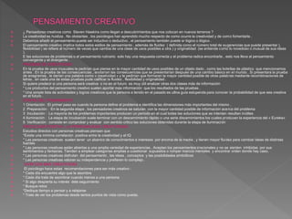  ¿ Pensadores creativos como Steven Hawkins como llegan a descubrimientos que nos colocan en nuevos terrenos ?
 La creatividad es huidiza . No obstantes , los psicólogos han aprendido mucho respecto de como ocurre la creatividad y de como fomentarla .
 Debemos añadir el pensamiento puede ser inductivo o deductivo , el pensamiento también puede sr lógico o ilógico .
 El pensamiento creativo implica todos estos estilos de pensamiento , además de fluidez ( definida como el número total de sugerencias que puede presentar ),
flexibilidad ( se refiere al número de veces que cambia de una clase de usos posibles a otra ) y originalidad (se entiende como lo novedoso o inusual de sus ideas
).
 E las soluciones de problemas o el pensamiento rutinario solo hay una respuesta correcta y el problema radica encontrarla , esto nos lleva al pensamiento
convergente y el divergente .
 PRUEBAS DE CREATIVIDAD
 En la prueba de usos inusuales le pedirían que piense en la mayor cantidad de usos posibles de un objeto dado , como las botellas de plástico que mencionamos
antes . En la prueba de las consecuencias , anotarían las consecuencias que se presentarían después de una cambio básico en el mundo . Si presentara la prueba
de anagramas , le darían una palabra como « creatividad « y le pedirían que formaran la mayor cantidad posible de otras palabras mediante recombinaciones de
letras , en cada una de estas pruebas pude calificar la fluidez , flexibilidad y originalidad .
 Si quiere predecir si una persona será creativa o no en el futuro es muy útil analizar otras dos clases más de información
 * Los productos del pensamiento creativo suelen aportar más información que los resultados de las pruebas .
 * Una simple lista de actividades y logros creativos que la persona a tenido en el pasado es u8na guía estupenda para conocer la probabilidad de que sea creativa
en el futuro .
 ETAPAS DEL PENSAMIENTO
 1 Orientación : El primer paso es cuando la persona define el problema e identifica las dimensiones más importantes del mismo .
 2 Preparación : En la segunda etapa , los pensadores creativos se saturan con la mayor cantidad posible de información acerca del problema
 3 Incubación : La mayoría de los problemas importantes producen un periodo en el cual todas las soluciones que se intentan resultan inútiles
 4 Iluminación : La etapa de incubación suele terminar con un descernimiento rápido o una serie discernimientos los cuales producen la experiencia del « Eureka»
 5 Verificación : consiste en comprobar y evaluar con sentido critico las soluciones obtenidas durante la etapa de iluminación
 PSICOLOGÍA POSITIVA : LA PERSONALIDAD CREATIVIDADA
 Estudios directos con personas creativas piensan que
 *Existe una mínima correlación positiva entre la creatividad y el IQ
 * Las personas creativas suelen tener un abanico de conocimientos e intereses por encima de la media ; y tienen mayor fluidez para cambiar ideas de distintas
fuentes
 * Las personas creativas están abiertas a una amplia variedad de experiencias . Aceptan los pensamientos irracionales y no se sienten inhibidas por sus
sentimientos y fantasías. Tienden a emplear categorías amplias a cuestionar supuestos o romper marcos mentales y encontrar orden donde hay caso.
 * Las personas creativas disfrutan del pensamiento , las ideas , conceptos y las posibilidades simbólicos
 * Las personas creativas valoran su independencia y prefieren lo complejo .
 VIVIR CON MAS CREATIVIDAD
 El psicólogo hace estas recomendaciones para ser más creativo :
 * Cada día encuentre algo que le asombre
 * Cada día trate de asombrar cuando menos a una persona
 * Si algo despierta su interés dele seguimiento
 * Busque retos
 *Dedique tiempo a pensar y a relajarse
 * Trate de ver los problemas desde tantos puntos de vista como pueda.
 