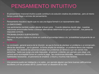  El pensamiento irracional intuitivo puede contribuir a la solución creativa de problemas , pero al mismo
tiempo puede llegar a errores del pensamiento.
 LA INTUICIÓN
 Pensamiento impulsivo rápido que no usa una lógica formal ni un razonamiento claro
 LA EMOCIONES
 Los sentimientos también suelen afectar el buen juicio . Cuando debemos decidir algo , nuestras
reacciones emocionales frente a diversas alternativas determinan la que por intuición , nos parece la
respuesta correcta .
 PROBABILIDADES SUBYACENTES
 Otro error de juicio implica no tomar en cuenta el porcentaje básico o la ´probabilidad subyacente de un
hecho .
 EL MARCO
 La conclusión general acerca de la intuición es que la forma de plantear un problema o un enmarcado ,
afecta las decisiones , por lo general , la forma amplia de enmarcar un problema lleva a las mejores
decisiones. No obstante las personas emplean los problemas en términos que van siendo más
estrechos hasta que surge una sola respuesta , al parecer «vidente» por ejemplo para elegir una
carrera sería aconsejable tomar en cuenta la paga , las condiciones laborales , satisfacción laboral ,
habilidades necesarias , el panorama de empleos a futuro y muchos más factores.
 SABIDURIA
 Una persona puede ser inteligente y no sabia , por ejemplo alguien que tiene buenas calificaciones
escolares y en las pruebas del IQ puede hacer un desastre de su vida
 