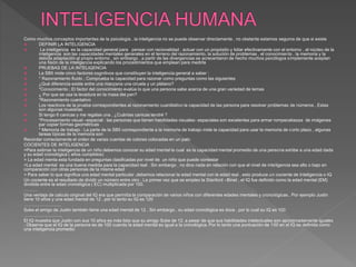 Como muchos conceptos importantes de la psicología , la inteligencia no se puede observar directamente , no obstante estamos seguros de que si existe
 DEFINIR LA INTELIGENCIA
 La inteligencia es la capacidad general para pensar con racionalidad , actuar con un propósito y lidiar efectivamente con el entorno , el núcleo de la
inteligencia son las capacidades mentales generales en el terreno del razonamiento, la solución de problemas , el conocimiento , la memoria y la
debida adaptación al propio entorno , sin embargo , a partir de las divergencias se acrecentaron de hecho muchos psicólogos simplemente aceptan
una fisión de la inteligencia explicando los procedimientos que emplean para medirla
 PRUEBAS DE LA INTELIGENCIA
 La SB5 mide cinco factores cognitivos que constituyen la inteligencia general a saber :
 * Razonamiento fluido ; Comprueba la capacidad para razonar como preguntas como las siguientes
 ¿Qué diferencia existe entre una manzana una ciruela y un plátano?
 *Conocimiento ; El factor del conocimiento evalúa lo que una persona sabe acerca de una gran variedad de temas
 ¿ Por que se usa la levadura en la masa del pan?
 *Razonamiento cuantativo
 Los reactivos de la prueba correspondientes al razonamiento cuantitativo la capacidad de las persona para resolver problemas de números . Estas
son algunas muestras
 Si tengo 6 canicas y me regalas una , ¿Cuántas canicas tendré ?
 *Procesamiento visual –espacial : las personas que tienen habilidades visuales- espaciales son excelentes para armar rompecabezas de imágenes
par copiar formas geométricas
 * Memoria de trabajo : La parte de la SB5 correspondiente a la memoria de trabajo mide la capacidad para usar la memoria de corto plazo , algunas
tareas típicas de la memoria son
Recordar correctamente el orden de varias cuentas de colores colocadas en un palo
COCIENTES DE INTELIGENCIA
=Para estimar la inteligencia de un niño debemos conocer su edad mental la cual es la capacidad mental promedio de una persona exhibe a una edad dada
y su edad cronológica ( años cumplidos)
= La edad menta esta fundada en preguntas clasificadas por nivel de un niño que puede contestar
=La edad mental es una buena medida para la capacidad real . Sin embargo , no dice nada en relación con que el nivel de inteligencia sea alto o bajo en
comparación con otras personas de la misma edad
= Para saber lo que significa una edad mental particular ,debemos relacionar la edad mental con le edad real , esto produce un cociente de Inteligencia o IQ
Un cociente es el resultado de dividir un número entre otro . La primer vez que se empleo la Stanford –Binet , el IQ fue definido como la edad mental (EM)
dividida entre la edad cronológica ( EC) multiplicada por 100.
………
Una ventaja de calculo original del IQ era que permitía la comparación de varios niños con diferentes edades mentales y cronológicas . Por ejemplo Justin
tiene 10 años y una edad mental de 12 , por lo tanto su IQ es 120
…………………….
Suke el amigo de Justin también tiene una edad mental de 12 . Sin embargo , su edad cronológica es doce , por lo cual su IQ es 100
……………………..
El IQ muestra que Justin con sus 10 años es más listo que su amigo Suke de 12, a pesar de que sus habilidades intelectuales son aproximadamente iguales
. Observe que el IQ de la persona es de 100 cuando la edad mental es igual a la cronológica. Por lo tanto una puntuación de 100 en el IQ es definida como
una inteligencia promedio
 