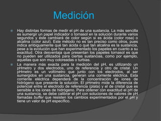 Medición
 Hay distintas formas de medir el pH de una sustancia. La más sencilla
es sumergir un papel indicador o tornasol en la solución durante varios
segundos y éste cambiará de color según si es ácida (color rosa) o
alcalina (color azul). Este método no es tan preciso como otros, pues
indica ambiguamente qué tan ácida o qué tan alcalina es la sustancia,
pese a la evolución que han experimentado los papeles en cuanto a su
exactitud. Otra desventaja que presentan los papeles tornasol es que
no pueden ser utilizados para ciertas sustancias, como por ejemplo,
aquellas que son muy coloreadas o turbias.
 La manera más exacta para la medición del pH, es utilizando un
pHmetro y dos electrodos, uno de referencia y otro de cristal. Un
pHmetro es un voltímetro que junto con los electrodos, al ser
sumergidos en una sustancia, generan una corriente eléctrica. Esta
corriente eléctrica dependerá de la concentración de iones de
hidrógeno que presente la solución. El pHmetro mide la diferencia de
potencial entre el electrodo de referencia (plata) y el de cristal que es
sensible a los iones de hidrógeno. Para obtener con exactitud el pH de
una sustancia, se debe calibrar el pH con soluciones de valores de pH
llamadas buffer que resisten los cambios experimentados por el pH y
tiene un valor de pH específico.
 