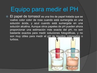 Equipo para medir el PH
 El papel de tornasol es una tira de papel tratada que se
vuelve color color de rosa cuando está sumergida en una
solución ácida, y azul cuando está sumergida en una
solución alcalina. Aunque otros papeles de pH pueden ahora
proporcionar una estimación más exacta del pH, no son
bastante exactos para medir soluciones fotográficas, y no
son muy útiles para medir el pH de líquidos coloreados o
turbios.
 