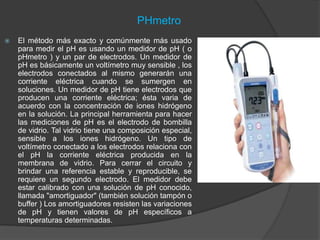 PHmetro
 El método más exacto y comúnmente más usado
para medir el pH es usando un medidor de pH ( o
pHmetro ) y un par de electrodos. Un medidor de
pH es básicamente un voltímetro muy sensible , los
electrodos conectados al mismo generarán una
corriente eléctrica cuando se sumergen en
soluciones. Un medidor de pH tiene electrodos que
producen una corriente eléctrica; ésta varia de
acuerdo con la concentración de iones hidrógeno
en la solución. La principal herramienta para hacer
las mediciones de pH es el electrodo de bombilla
de vidrio. Tal vidrio tiene una composición especial,
sensible a los iones hidrógeno. Un tipo de
voltímetro conectado a los electrodos relaciona con
el pH la corriente eléctrica producida en la
membrana de vidrio. Para cerrar el circuito y
brindar una referencia estable y reproducible, se
requiere un segundo electrodo. El medidor debe
estar calibrado con una solución de pH conocido,
llamada "amortiguador" (también solución tampón o
buffer ) Los amortiguadores resisten las variaciones
de pH y tienen valores de pH específicos a
temperaturas determinadas.
 
