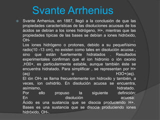 Svante Arrhenius
 Svante Arrhenius, en 1887, llegó a la conclusión de que las
propiedades características de las disoluciones acuosas de los
ácidos se debían a los iones hidrógeno, H+, mientras que las
propiedades típicas de las bases se debían a iones hidróxido,
OH- .
Los iones hidrógeno o protones, debido a su pequeñísimo
radio(10 -13 cm), no existen como tales en disolución acuosa ,
sino que están fuertemente hidratados . Resultados
experimentales confirman que el ion hidronio o ión oxonio
,H30+, es particularmente estable, aunque también éste se
encuentra hidratado. Para simplificar , se representan por H+
(aq) o H3O+(aq).
El ión OH- se llama frecuentemente ion hidroxilo y también, a
veces, ion oxhidrilo. En disolución acuosa se encuentra,
asímismo, hidratado.
Por ello propuso la siguiente definición:
En disolución acuosa:
Ácido es una sustancia que se disocia produciendo H+.
Bases es una sustancia que se disocia produciendo iones
hidróxido, OH-.
 