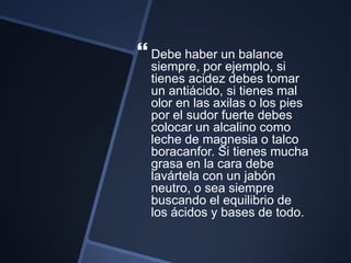  Debe haber un balance
siempre, por ejemplo, si
tienes acidez debes tomar
un antiácido, si tienes mal
olor en las axilas o los pies
por el sudor fuerte debes
colocar un alcalino como
leche de magnesia o talco
boracanfor. Si tienes mucha
grasa en la cara debe
lavártela con un jabón
neutro, o sea siempre
buscando el equilibrio de
los ácidos y bases de todo.
 