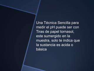 Una Técnica Sencilla para
medir el pH puede ser con
Tiras de papel tornasol,
este sumergido en la
muestra, solo te indica que
la sustancia es acida o
básica
 