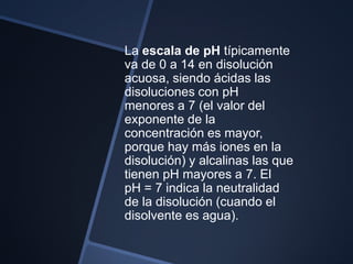 La escala de pH típicamente
va de 0 a 14 en disolución
acuosa, siendo ácidas las
disoluciones con pH
menores a 7 (el valor del
exponente de la
concentración es mayor,
porque hay más iones en la
disolución) y alcalinas las que
tienen pH mayores a 7. El
pH = 7 indica la neutralidad
de la disolución (cuando el
disolvente es agua).
 