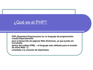 ¿Qué es el PHP?


PHP (Hypertext Preprocessor) es un lenguaje de programación
creado especialmente
para el desarrollo de páginas Web dinámicas, ya que puede ser
incrustado
dentro del código HTML – el lenguaje más utilizado para el armado
de sitios Web – y
orientado a la creación de hipertextos.
 
