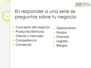En responder a una serie se
    preguntas sobre tu negocio

   Concepto del negocio      Operaciones
   Productos/Servicios       Equipo
   Cliente y mercado         Finanzas
   Competencia               Legales
   Comercial                 Riesgos




                                             12
 