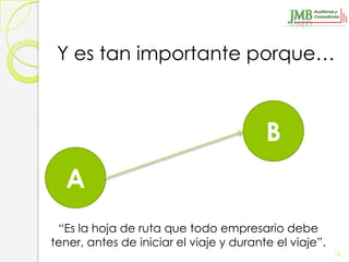 Y es tan importante porque…



                                         B
  A
 “Es la hoja de ruta que todo empresario debe
tener, antes de iniciar el viaje y durante el viaje”.
                                                        15
 